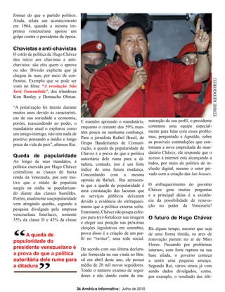 formar do que o partido político.
Ainda, relata um acontecimento
em 1964, quando a mesma im-
prensa venezuelana apoiou um
golpe contra o presidente da época.

Chavistas e anti-chavistas
O estilo de política de Hugo Chávez
deu início aos chavistas e anti-
chavistas: são eles quem o aprova
ou não. Divisão explícita que já
chegou às ruas, por meio de con-
frontos. Exemplo que se pode ser




                                                                                                                       EDDIE KEOGHREU
visto no filme “A revolução Não
Será Transmitida”, dos irlandeses
Kim Bartley e Donnacha Obrian.

“A polarização foi latente durante
muitos anos devido às característi-
cas de sua sociedade e economia,
                                         E mantêm apoiando o mandatário,        nutenção de seu perfil, o presidente
porém, reascendendo ao poder, o
                                         enquanto o restante dos 59% man-       contratou uma equipe especial-
mandatário atual o explorou como
                                         tém pouca ou nenhuma confiança.        mente para lidar com esses proble-
um amigo-inimigo, não tem nada de
                                         Para o jornalista Rafael Brasil, do    mas, perguntado a Agnaldo, sobre
positivo pensando a médio e longo
                                         Grupo Bandeirantes de Comuni-          as possíveis contradições que con-
prazo da vida do país”, afirmou Rui.
                                         cação, a queda da popularidade de      tornam a nova empreitada do man-
                                         Chávez é a prova de que a política     datário Chávez, ele responde que o
Queda de popularidade                                                           acesso à internet está alcançando a
                                         autoritária dele ruma para a di-
Ao longo de seus mandatos, a                                                    todos, por meio da política de in-
                                         tadura, contudo, isto é um forte
política exercida por Hugo Chávez                                               clusão digital, mesmo o setor pri-
                                         índice de uma futura mudança.
centralizou as classes de baixa                                                 vado com a criação das lan houses.
                                         Concordando com a mesma
renda da Venezuela, por este mo-
                                         opinião de Rafael, Rui acrescen-
tivo que o rótulo de populista                                                  O enfraquecimento do governo
                                         ta que a queda de popularidade é
surgiu na mídia se popularizan-                                                 Chávez gera muitas perguntas
                                         uma constatação das lacunas que
do diante das classes humildes.                                                 e a principal delas é a existên-
                                         os serviços públicos deixaram
Porém, atualmente sua popularidade                                              cia da possibilidade de renova-
                                         devido a evidência do enfraqueci-
vem atingindo quedas, segundo a                                                 ção no poder da Venezuela?
                                         mento que a política externa sofre.
pesquisa divulgada pela empresa
                                         Entretanto, Chávez não poupa esfor-
venezuelana Interlaces, somente
35% da classe D e 43% da classe
                                         ços para (re)-fortalecer sua imagem    O futuro de Hugo Chávez
                                         e eleger sua posição nas próximas



“
                                         eleições legislativas em setembro,     Há algum tempo, mesmo que seja
      A queda de                         prova disso é a criação de um per-     de uma forma tímida, os ares de
                                         fil no “twitter”, uma rede social.     renovação pairam no ar de Miro
popularidade do

              “
presidente venezuelano é
a prova de que a política
autoritária dele rume para
                                         De acordo com sua última declara-
                                         ção fornecida na sua vinda ao Bra-
                                         sil em abril deste ano, ele possui
                                                                                Flores. Passando por problemas
                                                                                internos, com forte ruptura na sua
                                                                                base aliada, o governo começa
                                                                                a sentir uma pequena ameaça.
a ditadura                               média de 20 mil novos seguidores.      Segundo Rui, vários sinais já vem
                                         Tendo o número extenso de segui-       sendo dados divulgados, como,
                                         dores e não dando conta da ma-         por exemplo, o resultado das últi-

                                       36 América Informativa | Julho de 2010
 