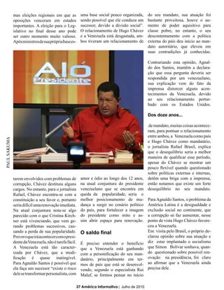 mas eleições regionais em que as           uma base social pouco organizada,      do seu mandato, sua atuação foi
              oposições venceram em estados              sendo possível que ele conduza um      bastante proveitosa, houve o au-
              importantes. A eleição para o Leg-         sucessor, devido a divisão social”.    mento de poder aquisitivo para
              islativo no final desse ano pode           O relacionamento de Hugo Chávez        classe pobre, no entanto, o seu
              ser outro momento muito valioso.           e a Venezuela está desgastada, am-     descontentamento com a política
              Após ministros de sua própria base es-     bos tiveram um relacionamento de       externa do país deu início ao man-
                                                                                                dato autoritário, que elevou em
                                                                                                suas contradições já conhecidas.

                                                                                                Contrariando esta opinião, Agnal-
                                                                                                do dos Santos, mantêm a declara-
                                                                                                ção que essa pergunta deveria ser
                                                                                                respondida por um venezuelano,
                                                                                                sua explicação vem do fato da
                                                                                                imprensa distorcer alguns acon-
                                                                                                tecimentos da Venezuela, devido
                                                                                                ao seu relacionamento pertur-
                                                                                                bado com os Estados Unidos.

                                                                                                Dos doze anos...

                                                                                            de mandato, muitas coisas acontece-
                                                                                            ram, para pontuar o relacionamento
                                                                                            entre ambos, a Venezuela como país
PAUL SAKUMA




                                                                                            e Hugo Chávez como mandatário,
                                                                                            o jornalista Rafael Brasil, explica
                                                                                            que o desequilíbrio seria a melhor
                                                                                            maneira de qualificar esse período,
                                                                                            apesar do Chávez se mostrar um
                                                                                            pouco flexível quando questionado
                                                                                            sobre políticas externas e internas,
              tarem envolvidos com problemas de          amor e ódio ao longo dos 12 anos, detêm uma briga com a imprensa,
              corrupção, Chávez destituiu alguns         na atual conjuntura do presidente então notamos que existe um forte
              cargos. No entanto, para o jornalista      venezuelano que se encontra em desequilíbrio no seu mandato.
              Rafael, Chávez encontra-se com a           queda da popularidade, seria o
              constituição a seu favor e, portanto       melhor posicionamento de mu- Para Agnaldo Santos, o problema da
              seria difícil uma renovação imediata.      dança a surgir no cenário político América Latina é a desigualdade e
              Na atual conjuntura nota-se algo           do país, para fortalecer a imagem exclusão social no continente, que
              parecido com o que Cristina Kirch-         do presidente como mito e as- a corrupção só faz aumentar, nesse
              ner está vivenciando, que vem ge-          sim abrir espaço para renovação. ponto de vista Hugo Chávez favore-
              rando problemas sucessivos, cau-                                              ceu a Venezuela.
              sando a perda de sua popularidade.         O saldo final                      Em visita pelo Brasil, o próprio de-
              Prever o que irá acontecer com o presi-                                       clarou opinião sobre sua atuação e
              dente da Venezuela, não é tarefa fácil.    É preciso entender o benefício diz estar implantado o socialismo
              A Venezuela está tão caracter-             que a Venezuela está ganhando que Simon Bolívar sonhava, quan-
              izada por Chávez, que a modi-              com a personificação do seu man- do questionado sobre possível ren-
              ficação é quase inatingível.               datário, principalmente em ter- ovação na presidência, foi claro
              Para Agnaldo Santos é possível que         mos de país que está se desenvol- ao afirmar que a Venezuela ainda
              ela faça um sucessor “existe o risco       vendo, segundo o especialista Rui precisa dele.
              dele se transformar personalista, com Maluf, se formos pensar no início

                                                       37 América Informativa | Julho de 2010
 