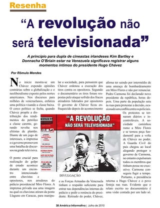 Resenha

  “A revolução não
 será televisionada”
           A princípio para dupla de cineastas irlandeses Kim Bartley e
         Donnacha O’Briain estar na Venezuela significava registrar alguns
                  momentos íntimos do presidente Hugo Chávez

 Por Rômulo Mendes


N        o inicio mostra-se um
         Chávez expondo opiniões
contrárias sobre a globalização e o
                                        lar a sociedade, para pensarem que
                                        Chávez ordenou a execução dos
                                        tiros contra os opositores. Segundo
                                                                                afirma ter saindo por intermédio de
                                                                                uma ameaça de bombardeamento
                                                                                em Miro Flores e não por renunciar.
neoliberalismo exposto pelos nortes     o documentário os tiros foram res-      Pedro Carmona foi declarado novo
americanos. Nos discursos para          postas pelo ataque sofrido dos fracos   presidente da república, horas de-
milhões de venezuelanos, enfatiza       atiradores liderados por opositores     pois. Uma parte da população saiu
uma política visando a classe baixa.    O governo de Chávez ficou en-           às ruas para protestar a decisão, oca-
O cerco político se fecha, quando       fraquecido depois do acontecimento      sionado um conflito entre os policiais.
Chávez propõe a dis-                                                                          Os protestos se tor-
tribuição dos rendi-                                                                          naram diários e in-
mentos do petróleo                                                                            controláveis. A so-
a classe carente, ge-                                                                         ciedade       caminhou
rando revolta nos                                                                             rumo a Miro Flores
elitistas de plantão.                                                                         e se tornou peça fun-
Diante de um jogo de                                                                          damentl para a volta
interesses, a imprensa                                                                        de Chávez no poder.
e o governo promovem                                                                          A Guarda Civil do
uma batalha de discur-                                                                        país chegou ao local
sos na grade televisiva.                                                                      alegando proteger o
                                                                                              governo de Carmona,
O ponto crucial para                                                                          no entanto expulsaram
realização do golpe                                                                           todos os membros que
de estado acontece                                                                            tinham posse no exec-
durante um encon-                                                                             utivo. Carmona con-
tro      intencionado                                                                         seguiu fugir a tempo.
entre    chavistas     e                 DIVULGAÇÃO                                          Portanto, a presidência
opositores, nos arredores do             e as Forças Armadas da Venezuela       retorna a Hugo Chávez e o povo
palácio presidencial Miro Flores. A      tinham o respaldo suficiente para      festeja nas ruas. Evidente que o
imprensa privada usa uma imagem          entrar nas dependências internas do    relato escrito no documentário é
na qual os chavistas atiram da ponte     palácio e pedir a renúncia do presi-   uma visão contada por um lado só.
Llaguno em Caracas, para manipu-         dente. Retirado do poder, Chávez,

                                       38 América Informativa | Julho de 2010
 