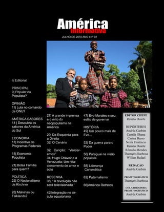 América
                              Informativa
                                JULHO DE 2010 ANO I Nº 01




                                                                                            Reprodução/AE
6| Editorial

PRINCIPAL
9| Popular ou
Populista?

OPINIÃO
11| Lula no comando                                                      EXPEDIENTE
da ONU?
                      27| A grande imprensa      47| Evo Morales e seu   EDITOR CHEFE
AMÉRICA SABORES       e o mito do                estilo de governar       Renato Duarte
14 | Descubra os      neopopulismo na
sabores da América    América                    HISTÓRIA                 REPÓRTERES
do Sul                                           49| Um pouco mais de     Andréa Garbim
                      29| Da Esquerda para       Evo...                    Camila Ohana
ECONOMIA              a Direita                                            Carina Basso
17| Incentivo de      32| O Cenário              52| Da guerra para o     Neila Florêncio
Programas Federais                               Poder                     Renato Duarte
                      32| Canção: “Vencer-                                Rômulo Mendes
18| Economia          emos”                      56| Paraguai na visão   Thamyris Barbosa
Populista             34| Hugo Chávez e a        populista                 Willian Rafael
                      Venezuela: Um rela-
21| Bolsa Família     cionamento de amor e       58| Liderança             REDAÇÃO
para quem?            ódio                        Carismática             Andréa Garbim

POLÍTICA              RESENHA                    62| Paternalismo        PROJETO GRÁFICO
22| O Nacionalismo    38| “ A revolução não                              Thamyris Barbosa
de Kirchner           será televisionada “       66|América Retratos
                                                                          COLABORADORA
                                                                         PROJETO GRÁFICO
26| Malvinas ou       42|Integração no cir-
                                                                          Andréa Garbim
Falklands?            culo equatoriano



                           04 América Informativa | Julho de 2010
 