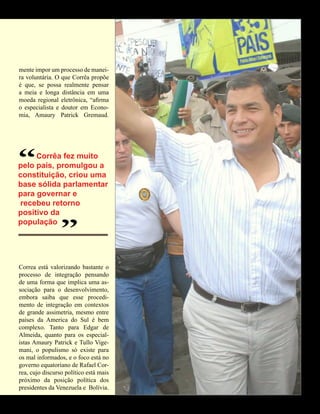 EDUARDO REZENDE
mente impor um processo de manei-
ra voluntária. O que Corrêa propõe
é que, se possa realmente pensar
a meia e longa distância em uma
moeda regional eletrônica, “afirma
o especialista e doutor em Econo-
mia, Amaury Patrick Gremaud.




“      Corrêa fez muito
pelo país, promulgou a
constituição, criou uma
base sólida parlamentar
para governar e
 recebeu retorno
positivo da
                 “
população




Correa está valorizando bastante o
processo de integração pensando
de uma forma que implica uma as-
sociação para o desenvolvimento,
embora saiba que esse procedi-
mento de integração em contextos
de grande assimetria, mesmo entre
países da America do Sul é bem
complexo. Tanto para Edgar de
Almeida, quanto para os especial-
istas Amaury Patrick e Tullo Vige-
mani, o populismo só existe para
os mal informados, e o foco está no
governo equatoriano de Rafael Cor-
rea, cujo discurso político está mais
próximo da posição política dos
presidentes da Venezuela e Bolívia.


                                   43 América Informativa | Julho de 2010
 