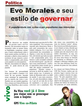 Política

       Evo Morales e seu
       estilo de governar
      A popularidade nas ações e um populismo nas intenções




                                                                                                                   DAVID GRAY
Por Andréa Garbim




P      ara descrever um modelo
       de governo como o de Evo
Morales, são necessárias muitas in-
                                        dizermos que o governo de Evo Mo-
                                        rales é populista. “Ele é um governo
                                        marcado pela democracia direta e
                                                                                não temos essa característica no
                                                                                resto da América Latina”, afirma.
                                                                                Ricci encerra sua linha de pensamen-
formações sobre os pontos fortes,       pela ação comunitária das comu-         to em relação ao tema, dizendo que
as fragilidades, conquistas, estraté-   nidades indígenas. Evo é um forte       precisamos ter um pouco mais de
gias e muito conhecimento sobre o       representante das comunidades in-       cuidado para não desenvolver uma
atual cenário político da Bolívia. A    dígenas, e como elas são muito po-      análise etnocêntrica, ou seja, nos
princípio o objetivo dessa matéria é    bres, obviamente que toda essa ação     apoiarmos em valores e na lógica
esclarecer de que maneira o presi-      é mal compreendida pelos ricos          da nossa etnia branca na intenção
dente é compreendido, pela massa,       brancos e pela sociedade ocidental,     de interpretar as diferenças e até
como popular ou como populista.         de uma maneira geral – que não con-     subjugar a diferença indígena, pois
Morales, descendente de indígenas,      hece essas características”, explica.   isso tem uma diferença muito im-
subiu ao poder através do voto          O especialista ainda ressalta que o     portante do ponto de vista cultural.
popular.                                líder não pratica exatamente um
                                        populismo: “Morales começa a            Já o doutor em Ciência Política da
Um homem de personalidade               governar às 4h30 da manhã e nin-        USP, Rui Tavares, explica que em
firme, que conduz e mantém o al-        guém noticia isso. A primeira re-       primeiro lugar é preciso levar em
icerse de seu governo, baseado          união de Ministério dele é às 6h00      conta o próprio conceito de popu-
numa estratégia de popularidade,        da manhã. E uma outra caracterís-       lismo. “Se pelo populismo enten-
que na maioria das vezes é con-         tica, até pela descendência indíge-     demos as ações que comportam o
fundida com um modelo populista.        na, é que ele sai todo dia no final     adjetivo de demagogia, creio eu que
Para o doutor em Ciência Política da    do expediente e vai para as ruas        nenhum dos líderes da América do
Unicamp, Rudá Ricci, não é correto      conversar com a população. Nós          Sul poderiam ser assim definidos.
 