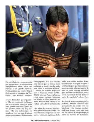 TIMOTHY A.CLARY/AFP
Por outro lado, se a massa acredita como populista. Evo é na verdade,      eleito pela maioria absoluta da so-
que o populismo é se comprometer    uma pessoa que se tornou muito         ciedade que é de origem indígena e
com políticas e idéias, então Evo   conhecida e muito popular pelas        está lutando para que haja um maior
Morales é um grande populista.      suas idéias e propostas políticas”,    controle estatal sobre as riquezas do
Porém, entendo que o maior deles é  O mestre em Estudos Populacio-         país, as quais pretende utilizá-las
efetivamente, o presidente da Ven-  nais e Pesquisas Sociais (ENCE-        para melhorar os índices de justiça
ezuela, Hugo Chávez”, compara.      IBGE), Vítor de Pieri, explica que     social e qualidade de vida da maior
                                    existe muita confusão conceitual       parte da população”, afima Pieri.
Tavares deixa claro que só podem- em relação ao termo populista, uti-
os falar em populismo, embasados lizado pelos diversos setores da so-      Por fim, de acordo com as opiniões
em termos muito concretos, ainda ciedade sem defini-lo corretamente.       expostas, Morales reproduz uma
mais quando citarmos o perfil de                                           popularidade, de acordo com sua
um governo como o de Evo Mo- “As ações do governo Morales -                ideologia. Sua imensa populari-
rales. “Há uma indisposição em principalmente as relacionadas à au-        dade nos últimos cinco anos, sug-
relação ao Evo, por parte de alguns todeterminação dos povos - são pop-    ere um cenário de não preocupação
grupos que acabam o denominando ulares e totalmente legítimas, ele foi     vinda da maioria dos bolivianos.


                                  48 América Informativa | Julho de 2010
 
