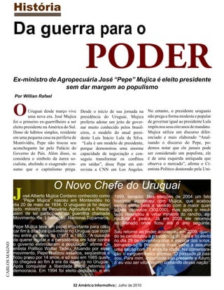 História

               Da guerra para o
                                                        PODER
               Ex-ministro de Agropecuária José “Pepe” Mujica é eleito presidente
                                sem dar margem ao populismo
               Por Willian Rafael



               O         Uruguai desde março vive
                         uma nova era. José Mujica
               foi o primeiro ex-guerrilheiro a ser
                                                      Desde o início de sua jornada na
                                                      presidência do Uruguai, Mujica
                                                      preferiu adotar um jeito de gover-
                                                                                           No entanto, o presidente uruguaio
                                                                                           não prega a forma modesta e popular
                                                                                           de governar igual ao presidente Lula
               eleito presidente na América do Sul.   nar muito conhecido pelos brasil-    impôs nos seus oito anos de mandato.
               Dono de hábitos simples, residente     eiros, o modelo do atual presi-      Mujica utiliza um discurso difer-
               em uma pequena casa na periferia de    dente Luís Inácio Lula da Silva.     enciado e mais elaborado “Anal-
               Montividéu, Pepe não trocou seu         “Lula é um modelo de presidente,    isando o discurso do Pepe, po-
               aconchegante lar pelo Palácio do       porque demonstrou uma enorme         demos notar que ele jamais pode
               Governo do País. Além disso, se        capacidade de negociação e con-      ser considerado um populista, ele
               considera o símbolo da áurea so-       seguiu transformar os conflitos      é de uma esquerda antiquada que
               cialista, abolindo o exagerado con-    em saídas”, disse Pepe em ent-       observa o mercado”, afirma o Ci-
               sumo que o capitalismo prega.          revista a CNN em Los Angeles.        entista Político doutorado pela Uni-



                                      O Novo Chefe do Uruguai
               J    osé Alberto Mujica Cordano conhecido como
                    “Pepe Mujica” nasceu em Montevidéu no
               dia 20 de maio de 1934. O uruguaio já foi depu-
                                                                        1999, senador. Nas eleições de 2004 um fato
                                                                        histórico aconteceu com Mujica, que acabou
                                                                        sendo eleito para o senado com a maior quan
               tado, ministro da Pecuária, Agricultura e Pesca,         tidade de votos (300.000), mas após o resul-
               além de ter participado da guerrilha chamada             tado renunciou e virou ministro do rancho, ag-
               Movimento de Libertação Nacional-Tupamaros.              ricultura e pesca. Já em 2008 ele retornou
                                                                        ao Senado onde ficou até o ano seguinte.
               Pepe Mujica teve um papel importante para colo-
               car fim à ditadura civil-militar no Uruguai que ocor-    Seu retorno ao poder aconteceu em 2009, quan-
               reu entre os anos de (1973 a 1985). “A ousadia           do se candidatou a presidência do País e foi eleito
               de querer mudar e a persistência em lutar contra         no dia 29 de novembro com a maioria dos votos,
               o governo estimularam a população” afirma Ci-
CARLOS MAGNO




                                                                        tornando-se o Presidente mais velho a assumir
               entista Político Walter Tadeu. Atuando por esse          uma nação com 75 anos de idade. Na comemora-
               movimento, Pepe realizou assaltos, seqüestros e          ção o ex-guerrilheiro afirmou “O passado já pas-
               ficou preso por 14 anos, e só saiu em 1985 quan-         sou. Para mim, importante são presente e futuro.
               do chegava ao fim à era da ditadura no Uruguai.          E eu vou ser vitorioso no comando dessa nação”.
               Após conquistar a liberdade Pepe retornou à
               democracia. Em 1994 foi eleito deputado, e em


                                                 52 América Informativa | Julho de 2010
 