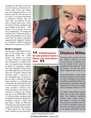 versidade de São Paulo e autor do
livro Os Franceses, Ricardo Corrêa.
Corrêa ainda afirma que Mujica
tem uma linguagem direta e o seu
discurso que fala sobre divisão en-
tre o povo e as classes dominantes
é claramente chavista. Mas por
outro lado, em políticas de gov-
erno, se parece muito com o Lula.
O Cientista Político graduado pela
Universidade de São Paulo – USP,
Thiago Costa concorda com Cor-
rêa e complementa: “O Uruguai em




                                                                                                                 RENZO GOSTOLI/AP
conjunto com o Chile não podem e
nunca serão populistas, pois você já
ouviu falar em alguma associação
organizacional Uruguaia? Sindica-
tos Uruguaios? ONGs Uruguaias?
Nunca ouviu e nunca vai ouvir falar”.

Brasil e Uruguai


                                        “
Em sua posse o presidente do Uru-
guai só foi elogios para o Lula,
descrevendo como um “velho
amigo”. No entanto, ele deixou
no ar que o Brasil e Uruguai ainda
                                               “
                                               O Brasil precisa
                                        ter uma postura maior e
                                                                             Ditadura Militar
                                                                 O Uruguai como os países do Cone
                                        liderar, por suas dimen- Sul, também enfrentou nos anos
têm divergências na relação bilat-      sões                     70 um processo de ditadura mili-
eral e na maneira como enxergam                                              tar. Até a década de 60, o país era
os planos de integração regional.                                            considerado uma espécie de “Suíça
Para bom entendedor, Mujica falou                                            da América”, um fato que gerava
com sábias palavras, pois ele deixou                                         muito desgostos para seus povos.
claro que o Uruguai e Brasil ainda
precisam sentar e conversar so-                                              Nessa mesma época, o país acabou
bre a represália que o Uruguai im-                                           entrando numa grave crise econômi-
pôs em abrir o mercado ao frango                                             ca e social, onde gerou o movimento
fresco brasileiro e a retaliação que                                         guerrilheiro, no qual José “Pepe” Mu-
o Ministério da Agricultura brasile-                                         jica fazia parte. A guerrilha chamada
ira vem fazendo as vendas de leite,                                          Tupamaros foi base para a implan-
carne, pescados e animais vivos.                                             tação da ditadura militar em 1973.
Outra divergência que precisa ser
resolvida é a postura que o Brasil                                           O Uruguai, especialmente naquela
tem que ter no MERCOSUL, Para                                                época, era um país mais indepen-
o Cientista Político graduado pela                                           dente das potências capitalistas
Faculdade Presbiteriana Mackenzie,                                           centrais. Nesse mesmo tempo o
Guilherme Augusto o Brasil tem                                               país chegou a ter mais ou menos
que liderar o grupo do Mercosul.                                             cinco mil presos políticos entre out-
“Os países que fazem parte do Mer-                                           ros. O fim da ditadura ocorreu nos
cosul estão fechados neles próprios.                                         anos 80, em virtude do agravamen-
O Brasil precisa ter uma postura                                             to de grandes problemas do país.
maior e liderar, por suas dimensões.
                                        HENRY ROMERO/REUTERS
                                    53 América Informativa | Julho de 2010
 