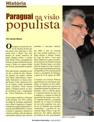 História


Paraguai na visão
populista
Por Camila Ohana



O        Paraguai é um país do cen-
         tro da América do Sul, que
não possui uma saída para o mar,
                                        proibidas e convocou eleições.

                                        Em 2009, o país foi marcado
assim como o Brasil. Tem uma            por uma eleição polêmica, o ex
história de muitas tentativas de        bispo católico e teólogo, Fernan-
golpe, ditadura militar, e corrup-      do Lugo foi eleito o novo presi
ções. Desde 1954 o comandante do        dente, dando fim a quase seis déca-
Exército, general Alfredo Stroessner    das de domínio do Partido Colorado
tomou o poder em regime militar         no país. Primeiro bispo a ser eleito
por 30 anos, pelo partido Colorado.     chefe de Estado em toda a história,
                                        Lugo recebeu uma dispensa histórica
Para cada eleição, suspendeu-se por     do papa Bento XVI, permitindo-lhe
um dia o estado de sítio. Stroess-      exercer a presidência do Paraguai,
ner garantiu seu regime exilando        a partir de 15 de agosto de 2008.
seus líderes democráticos, contro-
lando diretamente as forças arma-       A Doutora em Ciências Políticas
das do país. Como a Igreja era con-     especializada em movimentos pop-
tra ao regime, reagiu expulsando        ulistas na América do Sul, Gabri-
vários sacerdotes. Nesta mesma          ela Piquet, afirma que Lugo fez sua
época, o Paraguai marcou no cam-        campanha baseada em questões im-
po econômico com a inauguração          portantes, como a reforma agrária
da Usina Hidrelétrica de Itaipu.        e o desenvolvimento do país com
                                        a mudança e o reajuste na linha de
Já nos tempos modernos, o Paraguai      transmissão de energia com o Bra-
evolui bastante. Em 1991, assinou       sil. Segundo Gabriela, a campanha
na cidade de Assunção, juntamente       eleitoral do ex bispo foi baseada
com o Brasil, Argentina e Uruguai,      em um estilo populista, mas ape-
o tratado de criação do Mercado Co-     sar de ter afirmado que considera
mum do Sul (MERCOSUL), retirou          “interessante” o governo do ven-
a censura á imprensa e autorizou a      ezuelano Hugo Chávez, Lugo dis-
volta dos exilados, além de legalizar   tanciou-se dos líderes populistas
organizações políticas que estavam      da América do Sul, concentrando-
                                                                               OLGA VLAHOU
                                    56 América Informativa | Julho de 2010
 