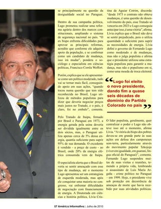 se principalmente na questão da          tina de Aguiar Cotrim, discorda:
  desigualdade social no Paraguai.         “desde 1973 o contrato não obteve
                                           mudanças, é uma questão de desen-
  Dentro de sua campanha política,         volvimento do país, esse Tratado só
  Lugo prometeu realizar uma refor-        venceria em 2023 e Lugo conseguiu
  ma agrária dentro dos marcos con-        antecipar isso, é uma vitória”, afirma.
  stitucionais, ampliando o sistema        Lívia explica que o Brasil não deve
  de segurança nacional no país. “O        se sentir prejudicado, pois o utiliza
  ex bispo enfrenta dificuldades para      quantidade o suficiente para suprir
  aprovar as principais reformas,          as necessidades de energia. Lívia
  acredito que conforme ele adquirir       defini o governo de Fernando Lugo
  apoio da população, e se confirmar       como moderado e de mudanças,
  como um candidato de mudança,            mas não o julga populista e afirma
  isso irá mudar”, pondera o so-           que o presidente utilizou uma estra-
  ciólogo e especialista em ciências       tégia populista para garantir a mu-
  políticas, Francisco Corrêa Weffort.     dança, mas não o populismo em si,
                                           como uma moeda de troca eleitoral.
  Porém, explica que se ele apresentar-


                                           “
  se como um político moderado, tudo
  vai se tornar mais fácil, conseguin-        Lugo foi eleito
  do apoio em suas ações, “quando          o novo presidente,
  tocou numa questão que tem sido
  reconhecida no Brasil, Lugo uti-
  lizou de métodos populistas para
  dizer que deveria negociar preços
                                           dando fim a quase
                                           seis décadas de
                                           domínio do Partido
                                                                         “
  mais justos no Tratado, e o país, é      Colorado no país
  claro, foi no embalo”, comenta.

  Pelo Tratado de Itaipu, firmado
  por Brasil e Paraguai em 1973, a         O líder populista, geralmente, quer
  energia gerada pela usina deveria        centralizar o poder e Lugo não ob-
  ser dividida igualmente entre os         teve isso até o momento, afirma
  dois sócios, mas, o Paraguai uti-        Lívia. “A vitória do bispo dos pobres
  liza apenas cerca de 5% dessa en-        deveu-se em grande parte às suas
  ergia, quantia suficiente para suprir    ações em defesa dos camponeses
  95% de sua demanda. O excedente          sem-terra, particularmente através
  é vendido - a preço de custo - ao        do movimento popular Tekojoja
  Brasil, onde 20% da energia elé-         (viver em igualdade, em guarani, lín-
  trica consumida vem de Itaipu.           gua oficial do Paraguai)”, comenta.
                                           Fernando Lugo suspendeu mui-
  O especialista alerta que o Brasil de-   tas de suas visitas e reuniões, te-
  veria se sentir ameaçado com esse        mendo a própria vida, lembrando
  tipo de mudança, até o momento           o assassinato de Luis María Ar-
  Lugo apresentou ser um estrategista      gaña - crime político no Paraguai
  de esquerda moderada, mas após           – em 1999. Hoje, o presidente vive
  ele conquistar uma maioria no con-       sob proteção em decorrência de
  gresso, vai enfrentar dificuldades       ameaças de morte que havia rece-
  de negociação com financiamento          bido por suas atividades políticas.
  de energia. A Doutorada em ciên-
  cias e história política, Lívia Cris-

57 América Informativa | Julho de 2010
 