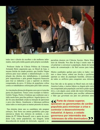 DIVULGAÇÃO
todos tem o direito de escolher e são melhores infor- pecialista doutora em Ciências Sociais, Maria Mon-
mados, tanto pela mídia quanto pela própria sociedade. teiro de Almeida. Nos dias de hoje é muito mais fá-
                                                          cil polarizar e convencer a população, diante de tantos
  Professor titular de Ciência Política da Unicamp, meios de comunicação e de fácil acesso para todos.
Armando Boito argumenta que, no Brasil de hoje, o
mesmo fetiche do estado protetor, que Getúlio Vargas Muitos canditados apelam para todos os lados: visi-
utilizou para tocar adiante a industrialização e a am- tam a classe baixa, sobem nas favelas e periferias,
pliação dos direitos dos trabalhadores, é reanimado apertam as mãos da população humilde, utilizam-se
pelo imperialismo e pela grande burguesia financeira de todos os artifícios para conquistar seus eleitores.
para tirar as indústrias o pais e suprimir os direitos
conquistados do povo. O feitiço do populismo voltou Esse fato não se da apenas no Brasil mais em toda a
contra os trabalhadores enfeitiçados pelo líder caricata. America Latina, e muitos lideres se elegem pelo caris-
                                                         ma conquistado pela população com baixo poder aquis-
As vinculações diretas do dirigente com o povo é uma das itivo, e em alguns casos ainda não terem informações
partes do populismo. Temos como exemplo os lideres: suficientemente necessárias para escolher sabiamente
Getúlio Vargas, Perón e Cárdenas que souberam usar o o líder que governará seu país nos próximos anos.
rádio muito bem, para fins políticos. Aquela época o rá-



                                                         “
dio foi uma identidade criada na intenção de aproximar
o povo dos líderes. Atualmente a lideranças políticas
                                                                 Parte da classe superor,
usam todos os meios para se manter presente na massa. apoiaram os governantes de caráter
                                                         populista para minimizar a crise e
 Nas eleições deste ano os candidatos não poupam
esforços, José Serra usa antena parabólica para pop-
ularizar-se diante dos eleitores do nordeste, a can-
didata do PT Dilma Rousseff, com o apoio do presi-
                                                         controlar o desenvolvimento
                                                         industrial. A época, o estado
                                                         governava por intermédio dos
                                                                                                        “
dente Lula, tentar popularizar, sua imagem, ainda         interesses da elite dominadora
desconhecida de metade do eleitorado, segundo a es-


                                  59 América Informativa | Julho de 2010
 