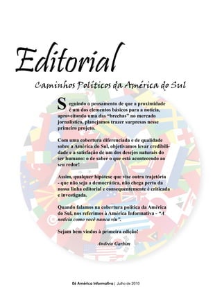 Editorial
 Caminhos Políticos da América do Sul

      S    eguindo o pensamento de que a proximidade
           é um dos elementos básicos para a notícia,
      aproveitando uma das “brechas” no mercado
      jornalístico, planejamos trazer surpresas nesse
      primeiro projeto.

      Com uma cobertura diferenciada e de qualidade
      sobre a América do Sul, objetivamos levar credibili-
      dade e a satisfação de um dos desejos naturais do
      ser humano: o de saber o que está acontecendo ao
      seu redor!

      Assim, qualquer hipótese que vise outra trajetória
      - que não seja a democrática, não chega perto da
      nossa linha editorial e consequentemente é criticada
      e investigada.

      Quando falamos na cobertura política da América
      do Sul, nos referimos à América Informativa - “A
      notícia como você nunca viu”.

      Sejam bem vindos à primeira edição!

                          Andréa Garbim




            06 América Informativa | Julho de 2010
 