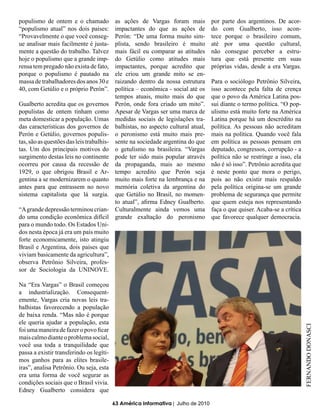 populismo de ontem e o chamado              as ações de Vargas foram mais           por parte dos argentinos. De acor-
“populismo atual” nos dois países:          impactantes do que as ações de          do com Gualberto, isso acon-
“Provavelmente o que você conseg-           Perón: “De uma forma muito sim-         tece porque o brasileiro comum,
ue analisar mais facilmente é justa-        plista, sendo brasileiro é muito        até por uma questão cultural,
mente a questão do trabalho. Talvez         mais fácil eu comparar as atitudes      não consegue perceber a estru-
hoje o populismo que a grande imp-          do Getúlio como atitudes mais           tura que está presente em suas
rensa tem pregado não exista de fato,       impactantes, porque acredito que        próprias vidas, desde a era Vargas.
porque o populismo é pautado na             ele criou um grande mito se en-
massa de trabalhadores dos anos 30 e        raizando dentro da nossa estrutura      Para o sociólogo Petrônio Silveira,
40, com Getúlio e o próprio Perón”.         política – econômica - social até os    isso acontece pela falta de crença
                                            tempos atuais, muito mais do que        que o povo da América Latina pos-
Gualberto acredita que os governos          Perón, onde fora criado um mito”.       sui diante o termo política. “O pop-
populistas de ontem tinham como             Apesar de Vargas ser uma marca de       ulismo está muito forte na América
meta domesticar a população. Umas           medidas sociais de legislações tra-     Latina porque há um descrédito na
das características dos governos de         balhistas, no aspecto cultural atual,   política. As pessoas não acreditam
Perón e Getúlio, governos populis-          o peronismo está muito mais pre-        mais na política. Quando você fala
tas, são as questões das leis trabalhis-    sente na sociedade argentina do que     em política as pessoas pensam em
tas. Um dos principais motivos do           o getulismo na brasileira. “Vargas      deputado, congressos, corrupção - a
surgimento destas leis no continente        pode ter sido mais popular através      política não se restringe a isso, ela
ocorreu por causa da recessão de            da propaganda, mais ao mesmo            não é só isso”. Petrônio acredita que
1929, o que obrigou Brasil e Ar-            tempo acredito que Perón seja           é neste ponto que mora o perigo,
gentina a se modernizarem o quanto          muito mais forte na lembrança e na      pois ao não existir mais respaldo
antes para que entrassem no novo            memória coletiva da argentina do        pela política origina-se um grande
sistema capitalista que lá surgia.          que Getúlio no Brasil, no momen-        problema de segurança que permite
                                            to atual”, afirma Edney Gualberto.      que quem esteja nos representando
“A grande depressão terminou crian-         Culturalmente ainda vemos uma           faça o que quiser. Acaba-se a crítica
do uma condição econômica difícil           grande exaltação do peronismo           que favorece qualquer democracia.
para o mundo todo. Os Estados Uni-
dos nesta época já era um país muito
forte economicamente, isto atingiu
Brasil e Argentina, dois países que
viviam basicamente da agricultura”,
observa Petrônio Silveira, profes-
sor de Sociologia da UNINOVE.

Na “Era Vargas” o Brasil começou
a industrialização. Consequent-
emente, Vargas cria novas leis tra-
balhistas favorecendo a população
de baixa renda. “Mas não é porque
ele queria ajudar a população, esta
                                                                                                                            FERNANDO DONASCI


foi uma maneira de fazer o povo ficar
mais calmo diante o problema social,
você usa toda a tranquilidade que
passa a existir transferindo os legíti-
mos ganhos para as elites brasile-
iras”, analisa Petrônio. Ou seja, esta
era uma forma de você segurar as
condições sociais que o Brasil vivia.
Edney Gualberto considera que

                                           63 América Informativa | Julho de 2010
 