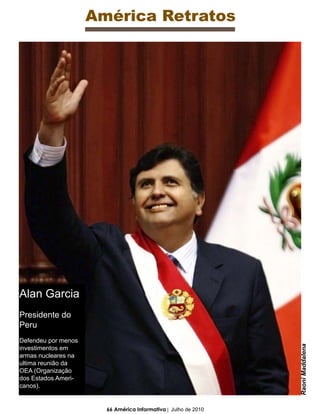 América Retratos




Alan Garcia
Presidente do
Peru
Defendeu por menos
                                                                Raoni Maddalena




investimentos em
armas nucleares na
ultima reunião da
OEA (Organização
dos Estados Ameri-
canos).


                       66 América Informativa | Julho de 2010
 