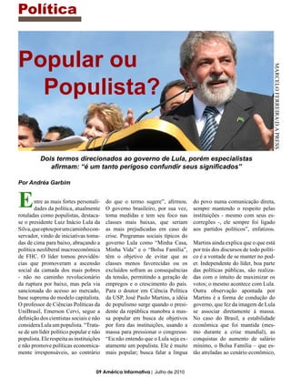 Política


Popular ou




                                                                                                                     MARCELO FERREIRAD.A PRESS
  Populista?

          Dois termos direcionados ao governo de Lula, porém especialistas
             afirmam: “é um tanto perigoso confundir seus significados”

Por Andréa Garbim


E       ntre as mais fortes personali-
        dades da política, atualmente
rotuladas como populistas, destaca-
                                          do que o termo sugere”, afirmou.
                                          O governo brasileiro, por sua vez,
                                          toma medidas e tem seu foco nas
                                                                                do povo numa comunicação direta,
                                                                                sempre mantendo o respeito pelas
                                                                                instituições - mesmo com seus es-
se o presidente Luiz Inácio Lula da       classes mais baixas, que seriam       corregões -, ele sempre foi ligado
Silva, que optou por um caminho con-      as mais prejudicadas em caso de       aos partidos políticos”, enfatizou.
servador, vindo de iniciativas toma-      crise. Programas sociais típicos do
das de cima para baixo, abraçando a       governo Lula como “Minha Casa,        Martins ainda explica que o que está
política neoliberal macroeconômica        Minha Vida” e o “Bolsa Família”,      por trás dos discursos de todo políti-
de FHC. O líder tomou providên-           têm o objetivo de evitar que as       co é a vontade de se manter no pod-
cias que promoveram a ascensão            classes menos favorecidas ou os       er. Independente do líder, boa parte
social da camada dos mais pobres          excluídos sofram as consequências     das políticas públicas, são realiza-
- não no caminho revolucionário           da tensão, permitindo a geração de    das com o intuito de maximizar os
da ruptura por baixo, mas pela via        empregos e o crescimento do país.     votos; o mesmo acontece com Lula.
sancionada do acesso ao mercado,          Para o doutor em Ciência Política     Outra observação apontada por
base suprema do modelo capitalista.       da USP, José Paulo Martins, a idéia   Martins é a forma de condução do
O professor de Ciências Políticas da      de populismo surge quando o presi-    governo, que fez da imagem de Lula
UniBrasil, Emerson Cervi, segue a         dente da república manobra a mas-     se associar diretamente à massa.
definição dos cientistas sociais e não    sa popular em busca de objetivos      No caso do Brasil, a estabilidade
considera Lula um populista. “Trata-      por fora das instituições, usando a   econômica que foi mantida (mes-
se de um líder político popular e não     massa para pressionar o congresso.    mo durante a crise mundial), as
populista. Ele respeita as instituições   “Eu não entendo que o Lula seja ex-   conquistas do aumento de salário
e não promove políticas economica-        atamente um populista. Ele é muito    mínimo, o Bolsa Família – que es-
mente irresponsáveis, ao contrário        mais popular; busca falar a língua    tão atreladas ao cenário econômico,


                                     09 América Informativa | Julho de 2010
 