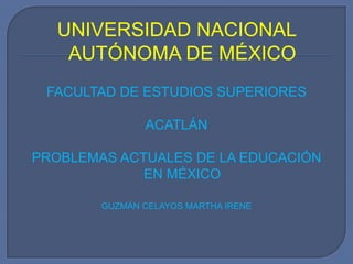 UNIVERSIDAD NACIONAL AUTÓNOMA DE MÉXICO FACULTAD DE ESTUDIOS SUPERIORES  ACATLÁN PROBLEMAS ACTUALES DE LA EDUCACIÓN EN MÉXICO GUZMÁN CELAYOS MARTHA IRENE 
