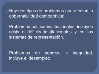 Hay dos tipos de problemas que afectan la gobernabilidad democrática:Problemas político-institucionales, incluyen crisis o déficits institucionales y en los sistemas de representación.