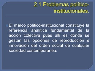 Problemas de pobreza e inequidad, incluye el desempleo.2.1 Problemas político-institucionales.El marco político-institucional constituye la referencia analítica fundamental de la acción colectiva pues allí es donde se gestan las opciones de reproducción e innovación del orden social de cualquier sociedad contemporánea. 
