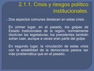 2.1.1. Crisis y riesgos político institucionales.Dos aspectos comunes destacan en estas crisis:   En primer lugar, en el pasado, los golpes de Estado tradicionales de la región, normalmente disolvían las legislaturas; los presidentes también solían caer, aunque a veces eran parte del golpe.   En segundo lugar, la vinculación de estas crisis con la estabilidad de la democracia parece ser más problemática que en el pasado.