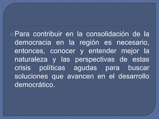 Para contribuir en la consolidación de la democracia en la región es necesario, entonces, conocer y entender mejor la naturaleza y las perspectivas de estas crisis políticas agudas para buscar soluciones que avancen en el desarrollo democrático.