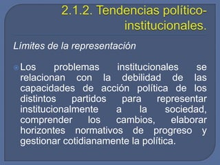 2.1.2. Tendencias político-institucionales.Límites de la representaciónLos problemas institucionales se relacionan con la debilidad de las capacidades de acción política de los distintos partidos para representar institucionalmente a la sociedad, comprender los cambios, elaborar horizontes normativos de progreso y gestionar cotidianamente la política.