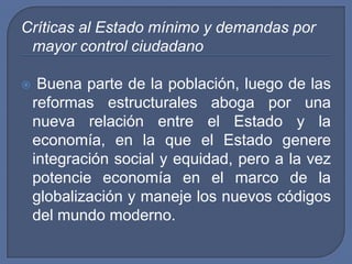 Críticas al Estado mínimo y demandas por mayor control ciudadanoBuena parte de la población, luego de las reformas estructurales aboga por una nueva relación entre el Estado y la economía, en la que el Estado genere integración social y equidad, pero a la vez potencie economía en el marco de la globalización y maneje los nuevos códigos del mundo moderno.