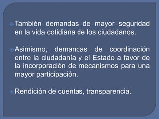 También demandas de mayor seguridad en la vida cotidiana de los ciudadanos.Asimismo, demandas de coordinación entre la ciudadanía y el Estado a favor de la incorporación de mecanismos para una mayor participación.Rendición de cuentas, transparencia.
