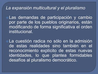 La expansión multicultural y el pluralismoLas demandas de participación y cambio por parte de los pueblos originarios, están modificando de forma significativa el orden institucional.La cuestión radica no sólo en la admisión de estas realidades sino también en el reconocimiento explícito de estas nuevas identidades, lo que plantea formidables desafíos al pluralismo democrático.