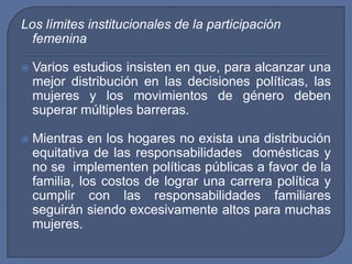 Los límites institucionales de la participación femeninaVarios estudios insisten en que, para alcanzar una mejor distribución en las decisiones políticas, las mujeres y los movimientos de género deben superar múltiples barreras. Mientras en los hogares no exista una distribución equitativa de las responsabilidades  domésticas y no se  implementen políticas públicas a favor de la familia, los costos de lograr una carrera política y cumplir con las responsabilidades familiares seguirán siendo excesivamente altos para muchas mujeres.
