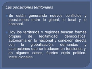 Las oposiciones territorialesSe están generando nuevos conflictos y oposiciones entre lo global, lo local y lo nacional.Hoy los territorios o regiones buscan formas propias de legitimidad democrática, autonomía en lo nacional y conexión directa con la globalización, demandas y aspiraciones que se traducen en tensiones y, en algunos casos, fuertes crisis político-institucionales.