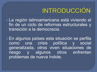 INTRODUCCIÓNLa región latinoamericana está viviendo el fin de un ciclo de reformas estructurales y transición a la democracia.En algunos países esta situación se perfila como una crisis política y social generalizada, otros viven situaciones de riesgo y algunos otros enfrentan problemas de nueva índole.