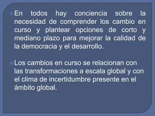 En todos hay conciencia sobre la necesidad de comprender los cambio en curso y plantear opciones de corto y mediano plazo para mejorar la calidad de la democracia y el desarrollo.Los cambios en curso se relacionan con las transformaciones a escala global y con el clima de incertidumbre presente en el ámbito global.