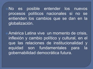 No es posible entender los nuevos procesos políticos nacionales si no se entienden los cambios que se dan en la globalización.América Latina vive  un momento de crisis, inflexión y cambio político y cultural, en el que las relaciones de institucionalidad y equidad son fundamentales para la gobernabilidad democrática futura.