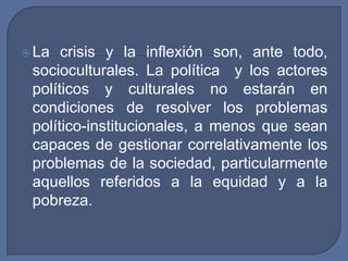 La crisis y la inflexión son, ante todo, socioculturales. La política  y los actores políticos y culturales no estarán en condiciones de resolver los problemas político-institucionales, a menos que sean capaces de gestionar correlativamente los problemas de la sociedad, particularmente aquellos referidos a la equidad y a la pobreza.