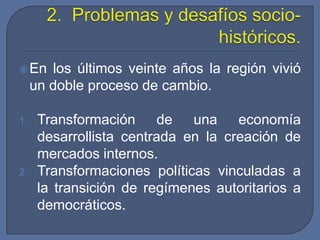 Práctica: aspira a incidir como instrumento para gestionar el conflicto y el cambio.2.  Problemas y desafíos socio-históricos.En los últimos veinte años la región vivió un doble proceso de cambio.Transformación de una economía desarrollista centrada en la creación de mercados internos.Transformaciones políticas vinculadas a la transición de regímenes autoritarios a democráticos.