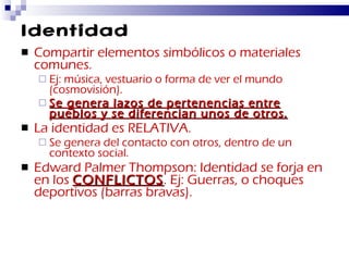 Identidad Compartir elementos simbólicos o materiales comunes. Ej: música, vestuario o forma de ver el mundo (cosmovisión). Se genera lazos de pertenencias entre pueblos y se diferencian unos de otros. La identidad es RELATIVA. Se genera del contacto con otros, dentro de un contexto social. Edward Palmer Thompson: Identidad se forja en en los  CONFLICTOS . Ej: Guerras, o choques deportivos (barras bravas). 