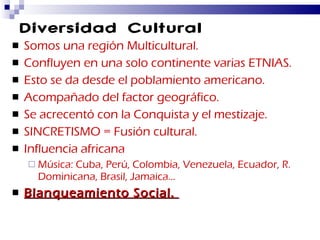 Diversidad Cultural Somos una región Multicultural. Confluyen en una solo continente varias ETNIAS. Esto se da desde el poblamiento americano. Acompañado del factor geográfico. Se acrecentó con la Conquista y el mestizaje. SINCRETISMO = Fusión cultural. Influencia africana Música: Cuba, Perú, Colombia, Venezuela, Ecuador, R. Dominicana, Brasil, Jamaica… Blanqueamiento Social.  