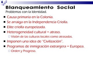 Blanqueamiento Social Problemas con la Identidad. Causa primaria en la Colonia. Se arraiga en la Independencia Criolla. Elite criolla europeizada. Heterogeneidad cultural = atraso. Visión de las culturas locales como atrasadas. Imponen una idea de “Civilización”. Programas de inmigración extranjera = Europea. Orden y Progreso. 