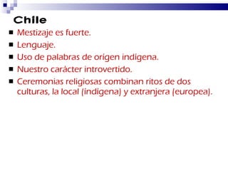 Chile Mestizaje es fuerte. Lenguaje. Uso de palabras de orígen indígena. Nuestro carácter introvertido. Ceremonias religiosas combinan ritos de dos culturas, la local (índígena) y extranjera (europea). 