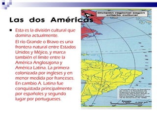 Las dos Américas Esta es la división cultural que domina actualmente. El río Grande o Bravo es una frontera natural entre Estados Unidos y Méjico, y marca también el límite entre la América Anglosajona y América Latina. La primera colonizada por ingleses y en menor medida por franceses. En cambio A. Latina fue conquistada principalmente por españoles y segundo lugar por portugueses. 
