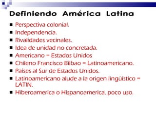 Definiendo América Latina Perspectiva colonial. Independencia. Rivalidades vecinales. Idea de unidad no concretada. Americano = Estados Unidos Chileno Francisco Bilbao = Latinoamericano. Países al Sur de Estados Unidos. Latinoamericano alude a la origen lingüístico = LATIN. Hiberoamerica o Hispanoamerica, poco uso. 