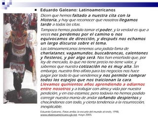 Eduardo Galeano: Latinoamericanos Dicen que hemos  faltado a nuestra cita con la Historia , y hay que reconocer que nosotros  llegamos tarde  a todas las citas. Tampoco hemos podido tomar el  poder , y la verdad es que a veces  nos perdemos por el camino  o  nos equivocamos de dirección, y después nos echamos un largo discurso sobre el tema. Los latinoamericanos tenemos una jodida fama de  charlatanes ,  vagamundos ,  buscabroncas, calentones y fiesteros, y por algo será . Nos han enseñado que, por ley de mercado, lo que no tiene precio no tiene valor, y sabemos que nuestra  cotización no es muy alta . Sin embargo, nuestro fino olfato para los negocios nos hace pagar por todo lo que vendemos  y nos permite comprar todos los espejos que nos traicionan la cara .  Llevamos quinientos años aprendiendo a odiarnos entre nosotros  y a trabajar con alma y vida por nuestra perdición, y en eso estamos; pero todavía no hemos podido corregir nuestra manía de andar  soñando despiertos  y chocándonos con todo, y cierta tendencia a la resurrección, inexplicable. Eduardo Gaieano,  Patas arriba, la escuela del mundo al revés,  1998,  www.ellatinoamericano.cjb.net .  mayo 2005. 