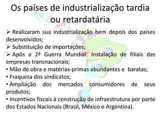Os países de industrialização tardia
           ou retardatária
 Realizaram sua industrialização bem depois dos países
desenvolvidos;
 Substituição de importações;
 Após a 2ª Guerra Mundial: Instalação de filiais das
empresas transnacionais;
• Mão de obra e matérias-primas abundantes e baratas;
• Fraqueza dos sindicatos;
• Ampliação dos mercados consumidores de seus
produtos;
• Incentivos fiscais à construção de infraestrutura por parte
dos Estados Nacionais (Brasil, México e Argentina).
 
