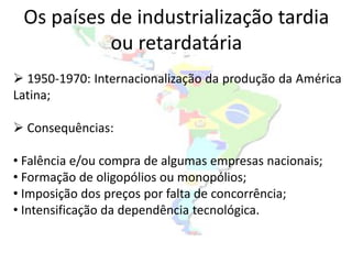 Os países de industrialização tardia
           ou retardatária
 1950-1970: Internacionalização da produção da América
Latina;

 Consequências:

• Falência e/ou compra de algumas empresas nacionais;
• Formação de oligopólios ou monopólios;
• Imposição dos preços por falta de concorrência;
• Intensificação da dependência tecnológica.
 