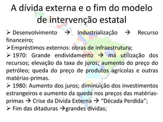 A dívida externa e o fim do modelo
        de intervenção estatal
 Desenvolvimento  Industrialização  Recurso
financeiro;
Empréstimos externos: obras de infraestrutura;
 1970: Grande endividamento  má utilização dos
recursos; elevação da taxa de juros; aumento do preço do
petróleo; queda do preço de produtos agrícolas e outras
matérias-primas.
 1980: Aumento dos juros; diminuição dos investimentos
estrangeiros e aumento da queda nos preços das matérias-
primas  Crise da Dívida Externa  “Década Perdida”;
 Fim das ditaduras grandes dívidas;
 