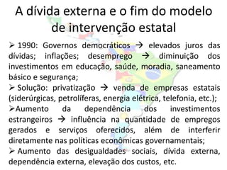 A dívida externa e o fim do modelo
        de intervenção estatal
 1990: Governos democráticos  elevados juros das
dívidas; inflações; desemprego  diminuição dos
investimentos em educação, saúde, moradia, saneamento
básico e segurança;
 Solução: privatização  venda de empresas estatais
(siderúrgicas, petrolíferas, energia elétrica, telefonia, etc.);
Aumento        da     dependência      dos      investimentos
estrangeiros  influência na quantidade de empregos
gerados e serviços oferecidos, além de interferir
diretamente nas políticas econômicas governamentais;
 Aumento das desigualdades sociais, dívida externa,
dependência externa, elevação dos custos, etc.
 