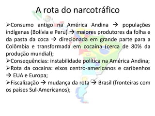 A rota do narcotráfico
Consumo antigo na América Andina  populações
indígenas (Bolívia e Peru)  maiores produtores da folha e
da pasta da coca  direcionada em grande parte para a
Colômbia e transformada em cocaína (cerca de 80% da
produção mundial);
Consequências: instabilidade política na América Andina;
Rota da cocaína: eixos centro-americanos e caribenhos
 EUA e Europa;
Fiscalização  mudança da rota  Brasil (fronteiras com
os países Sul-Americanos);
 