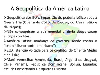 A Geopolítica da América Latina
Geopolítica dos EUA: imposição do poderia bélico após a
Guerra Fria (Guerra do Golfo, de Kosovo, do Afeganistão e
do Iraque);
Não conseguiram a paz mundial e ainda despertaram
antigos conflitos;
América Latina: mudança de governo, sendo contra o
“imperialismo norte-americano”;
EUA: atenção voltada para os conflitos do Oriente Médio
e da Ásia;
Maré vermelha: Venezuela, Brasil, Argentina, Uruguai,
Chile, Panamá, República Dominicana, Bolívia, Equador,
etc.  Confortando a esquerda Cubana.
 
