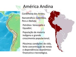 América Andina
Cordilheira dos Andes;
Narcotráfico: Colômbia,
Peru e Bolívia;
Petróleo: Venezuela e
Equador;
População de maioria
indígena e grande
crescimento populacional;

Péssimas condições de vida,
forte concentração de renda
e dependências econômico-
financeira e tecnológica.
 