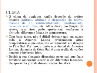 CLIMA
 O clima de qualquer região depende de muitos
fatores: latitude, altitude e disposição do relevo,
massas de ar, continentalidade, maritimidade,
correntes marítimas, etc. Além disso, em função do
relevo, essa área pode apresentar, conforme a
altitude, diferentes faixas de temperatura.
 Com base nisso, não é difícil deduzir que em quase
toda a América Latina predominam altas
temperaturas e que estas vão se reduzindo em direção
ao Pólo Sul. Por isso, a parte meridional da América
Latina, chamada de Cone Sul, é uma região de verões
amenos e invernos frios.
 Devido à sua alongada disposição norte-sul, que faz o
território americano situar-se em diferentes latitudes,
ele apresenta grande diversificação climática.
 