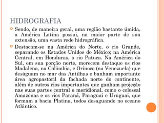 HIDROGRAFIA
 Sendo, de maneira geral, uma região bastante úmida,
a América Latina possui, na maior parte de sua
extensão, uma vasta rede hidrográfica.
 Destacam-se na América do Norte, o rio Grande,
separando os Estados Unidos do México; na América
Central, em Honduras, o rio Patuca. Na América do
Sul, em sua porção norte, merecem destaque os rios
Madalena, na Colômbia, e Orinoco (na Venezuela) que
deságuam no mar das Antilhas e banham importante
área agropastoril da fachada norte do continente,
além de outros rios importantes que ganham projeção
nas suas partes central e meridional, como o colossal
Amazonas e os rios Paraná, Paraguai e Uruguai, que
formam a bacia Platina, todos desaguando no oceano
Atlântico.
 