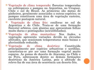  Vegetação de clima temperado: florestas temperadas
ou subtropicais e pampas na Argentina, no Uruguai,
Chile e sul do Brasil. As primeiras são matas de
pinheiros, geralmente associados a outras espécies; os
pampas constituem uma área de vegetação rasteira,
excelente pastagem natural.
 Vegetação de clima frio: coníferas no sul da
Argentina e do Chile. Trata-se de uma formação
florestal arbórea, com plantas que apresentam folhas
muito duras e pontiagudas (aciculifoliadas).
 Vegetação de altas montanhas: Nos Andes, a
vegetação apresenta variações devido às elevadas
altitudes, que ocasionam temperaturas mais baixas e
pluviosidade reduzida.
 Vegetação de clima desértico: Constituída
principalmente por espécies arbustivas e xerófilas,
caracteriza-se por ser uma formação vegetal muito
esparsa. As punas do deserto de Atacama, no Chile e
no Peru, sobressaem dentre as demais formações
desérticas da América Latina, pois a altitude do
relevo faz de sua área de ocorrência um deserto frio.
 