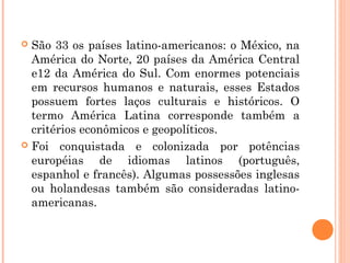  São 33 os países latino-americanos: o México, na
América do Norte, 20 países da América Central
e12 da América do Sul. Com enormes potenciais
em recursos humanos e naturais, esses Estados
possuem fortes laços culturais e históricos. O
termo América Latina corresponde também a
critérios econômicos e geopolíticos.
 Foi conquistada e colonizada por potências
européias de idiomas latinos (português,
espanhol e francês). Algumas possessões inglesas
ou holandesas também são consideradas latino-
americanas.
 